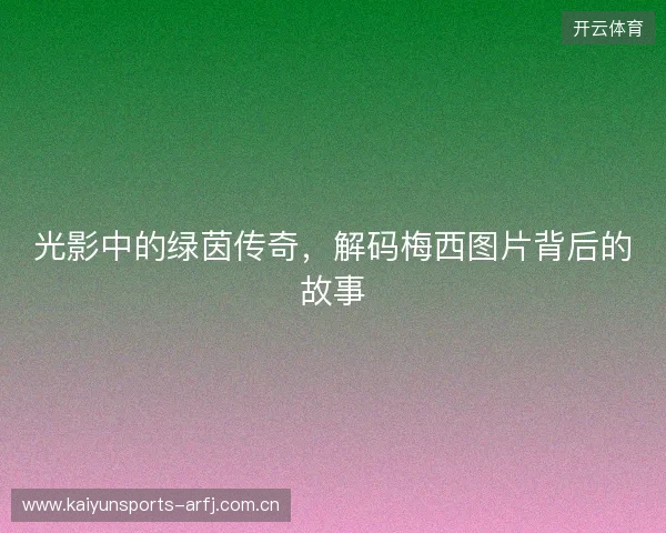 光影中的绿茵传奇，解码梅西图片背后的故事